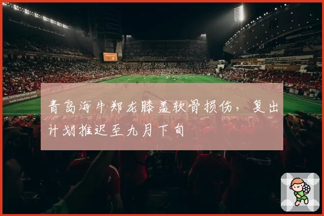 青岛海牛郑龙膝盖软骨损伤,复出计划推迟至九月下旬