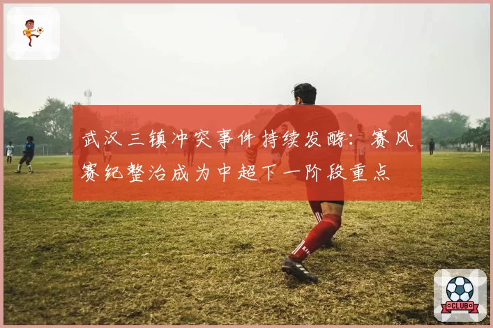 武汉三镇冲突事件持续发酵:赛风赛纪整治成为中超下一阶段重点