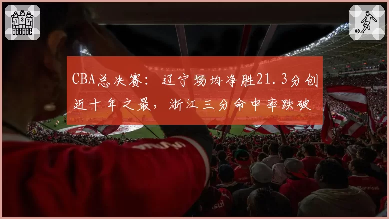 CBA总决赛:辽宁场均净胜21.3分创近十年之最,浙江三分命中率跌破三成