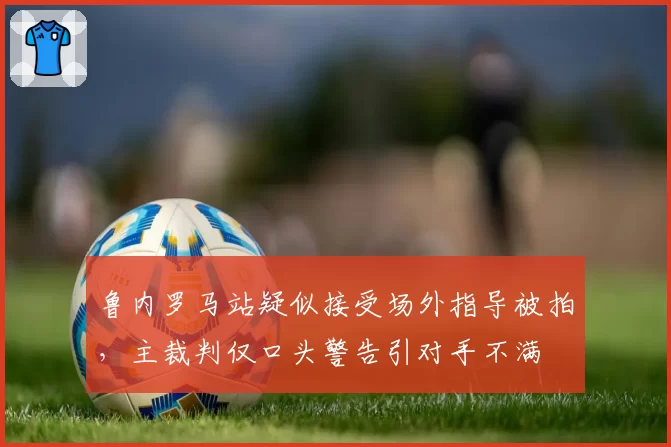 鲁内罗马站疑似接受场外指导被拍,主裁判仅口头警告引对手不满