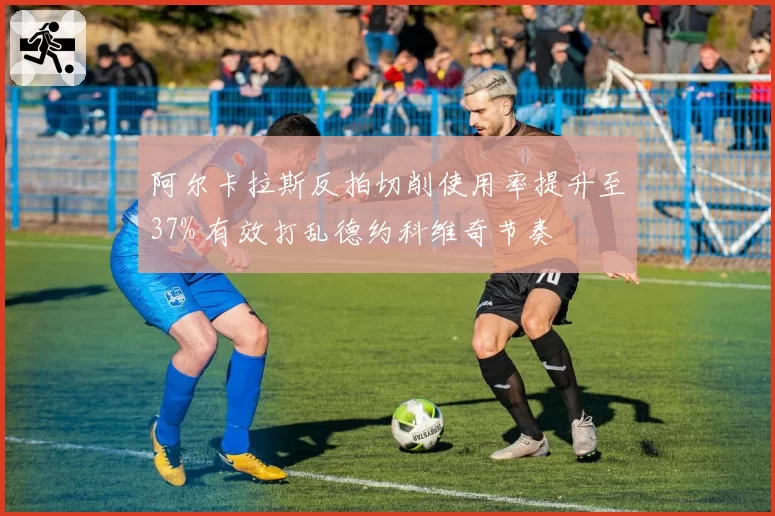 阿尔卡拉斯反拍切削使用率提升至37% 有效打乱德约科维奇节奏