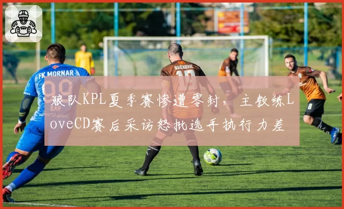 狼队KPL夏季赛惨遭零封,主教练LoveCD赛后采访怒批选手执行力差