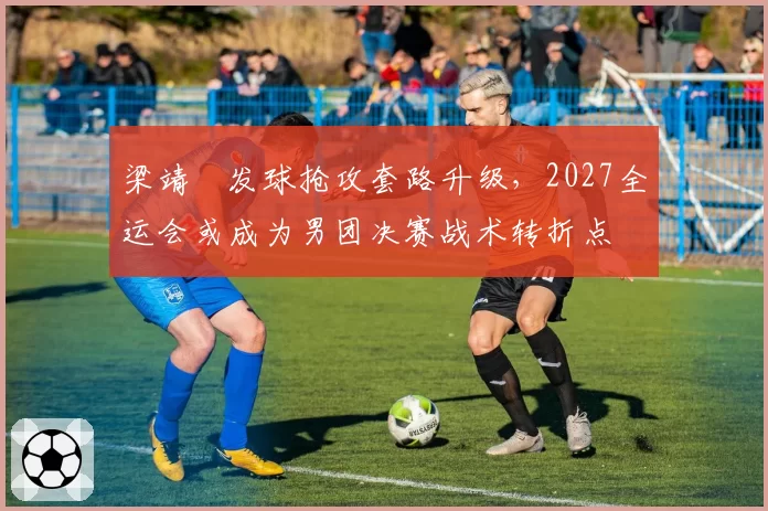 梁靖崑发球抢攻套路升级，2027全运会或成为男团决赛战术转折点