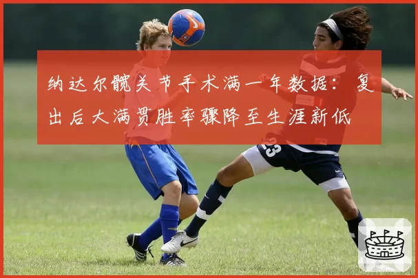 纳达尔髋关节手术满一年数据：复出后大满贯胜率骤降至生涯新低