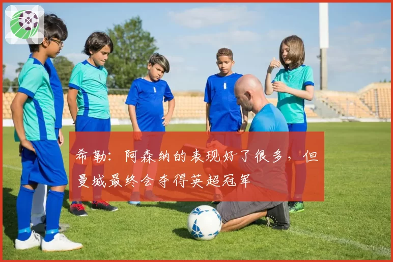 希勒：阿森纳的表现好了很多，但曼城最终会夺得英超冠军