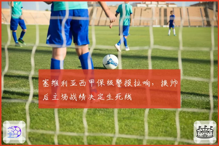 塞维利亚西甲保级警报拉响,换帅后主场战绩决定生死线
