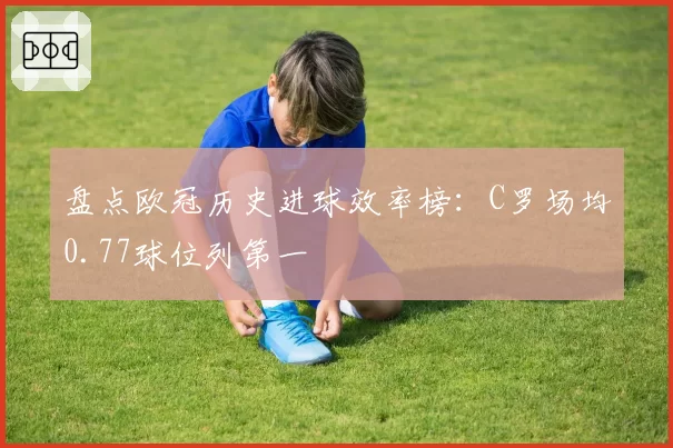 盘点欧冠历史进球效率榜：C罗场均0.77球位列第一