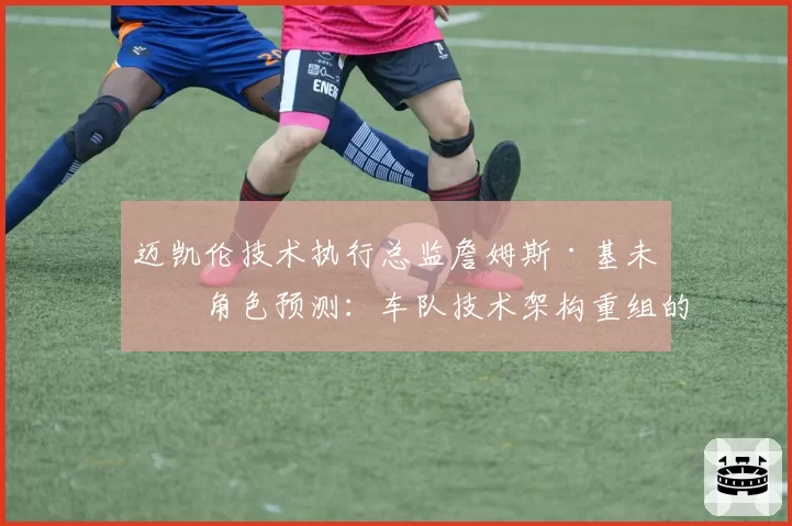 迈凯伦技术执行总监詹姆斯·基未来角色预测：车队技术架构重组的前兆？