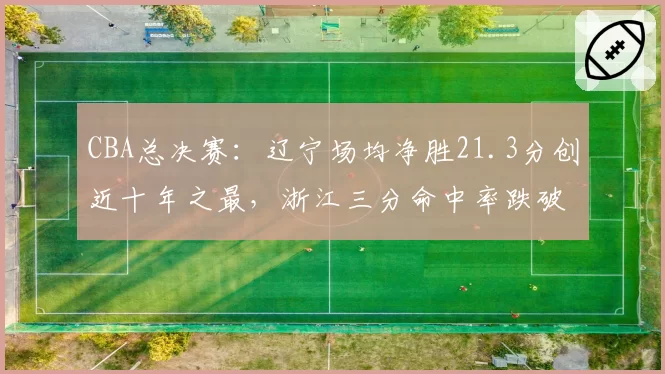 CBA总决赛:辽宁场均净胜21.3分创近十年之最,浙江三分命中率跌破三成