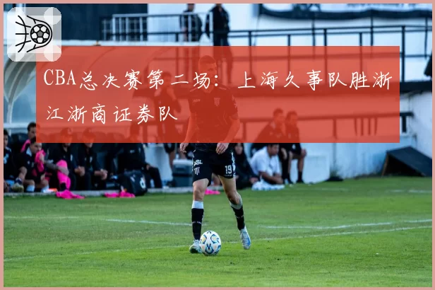 CBA总决赛第二场：上海久事队胜浙江浙商证券队