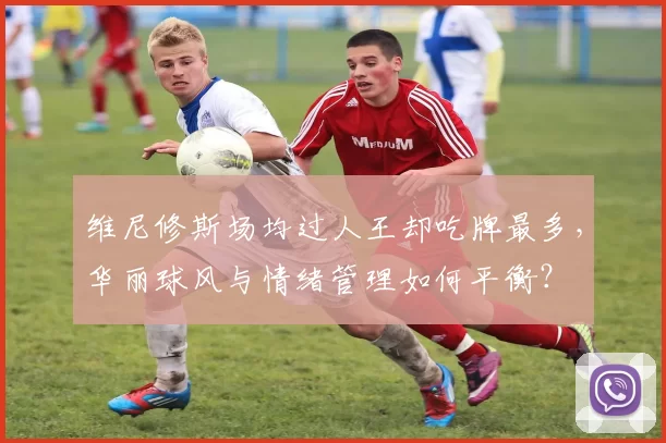 维尼修斯场均过人王却吃牌最多,华丽球风与情绪管理如何平衡?