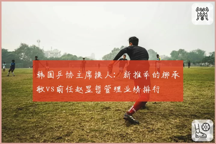 韩国乒协主席换人:新推举的柳承敏vs前任赵显哲管理业绩排行
