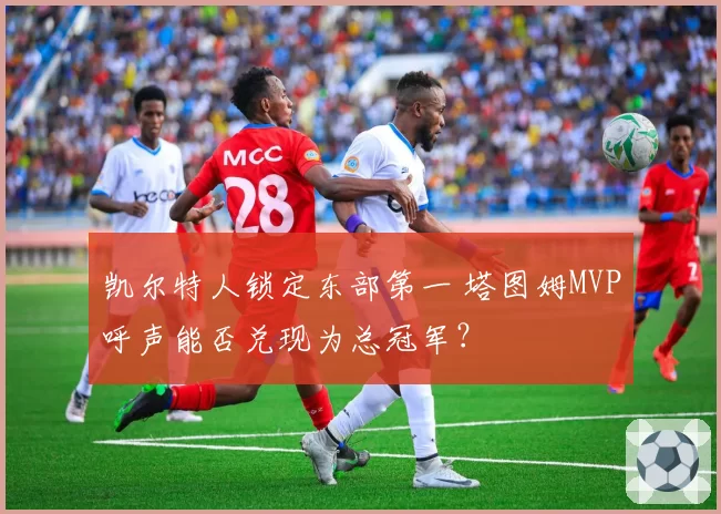 凯尔特人锁定东部第一 塔图姆MVP呼声能否兑现为总冠军?