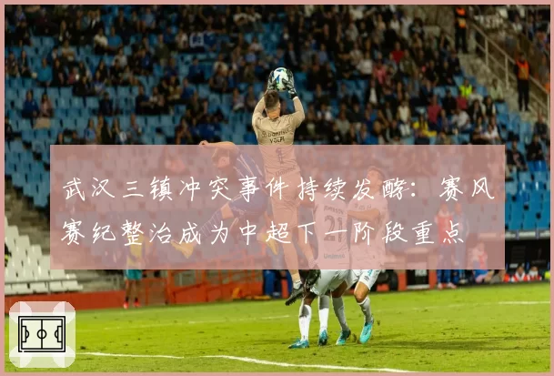 武汉三镇冲突事件持续发酵：赛风赛纪整治成为中超下一阶段重点