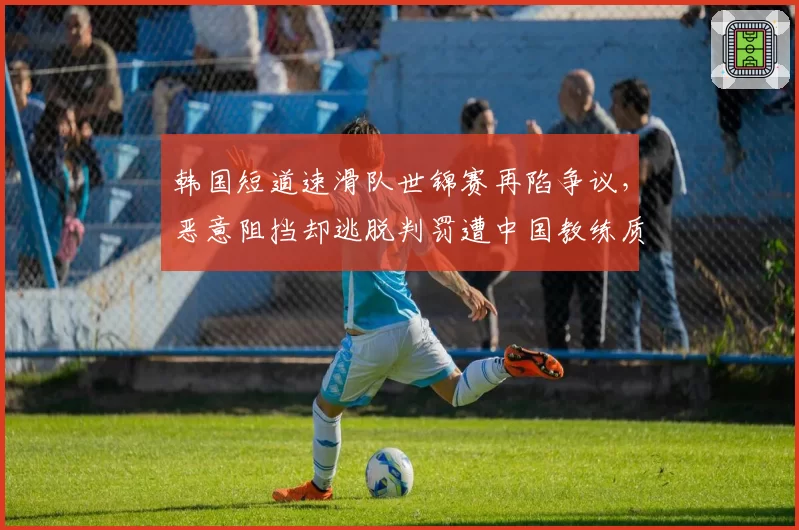 韩国短道速滑队世锦赛再陷争议，恶意阻挡却逃脱判罚遭中国教练质疑