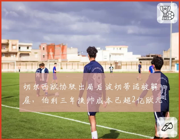切尔西欧协联出局后波切蒂诺被解雇，伯利三年换帅成本已超2亿欧元