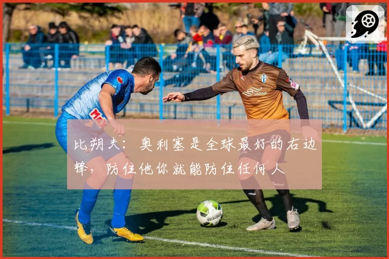 比朔夫:奥利塞是全球最好的右边锋,防住他你就能防住任何人