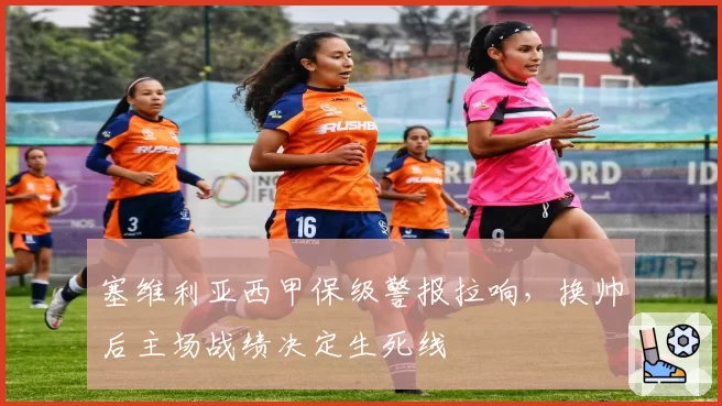 塞维利亚西甲保级警报拉响,换帅后主场战绩决定生死线