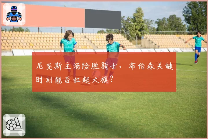 尼克斯主场险胜骑士,布伦森关键时刻能否扛起大旗?