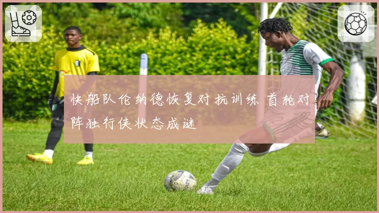 快船队伦纳德恢复对抗训练 首轮对阵独行侠状态成谜