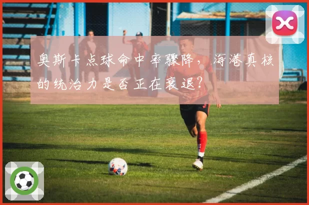 奥斯卡点球命中率骤降，海港真核的统治力是否正在衰退？