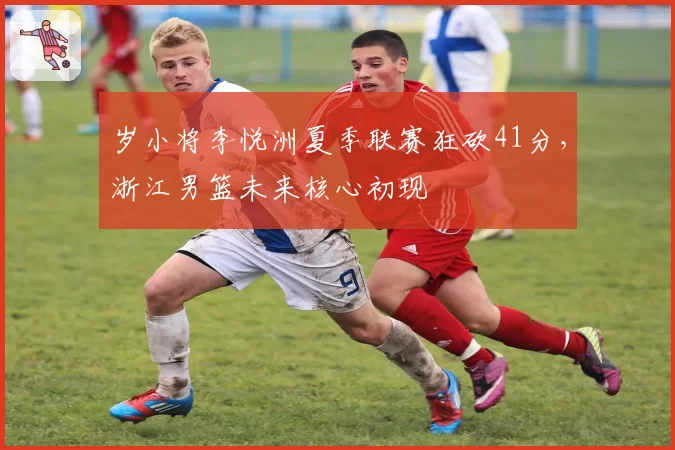 岁小将李悦洲夏季联赛狂砍41分,浙江男篮未来核心初现