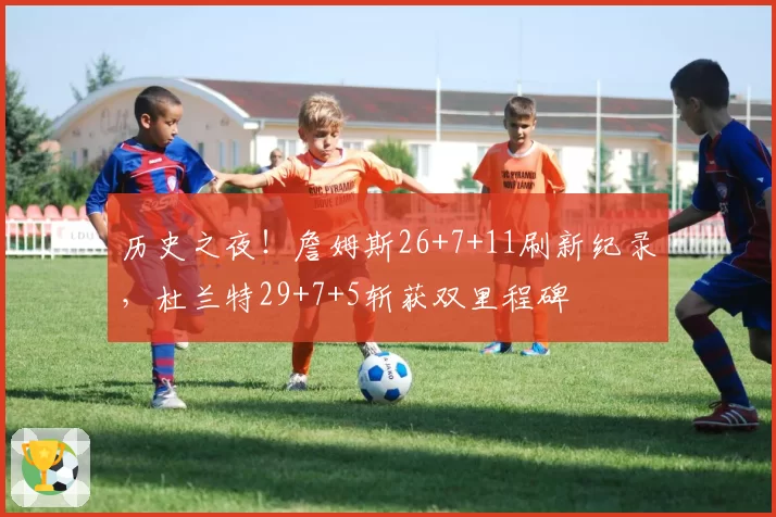 历史之夜！詹姆斯26+7+11刷新纪录，杜兰特29+7+5斩获双里程碑