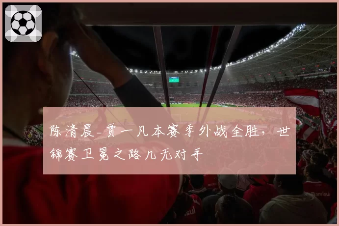 陈清晨_贾一凡本赛季外战全胜，世锦赛卫冕之路几无对手