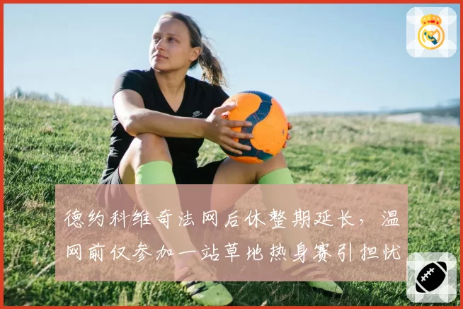德约科维奇法网后休整期延长，温网前仅参加一站草地热身赛引担忧