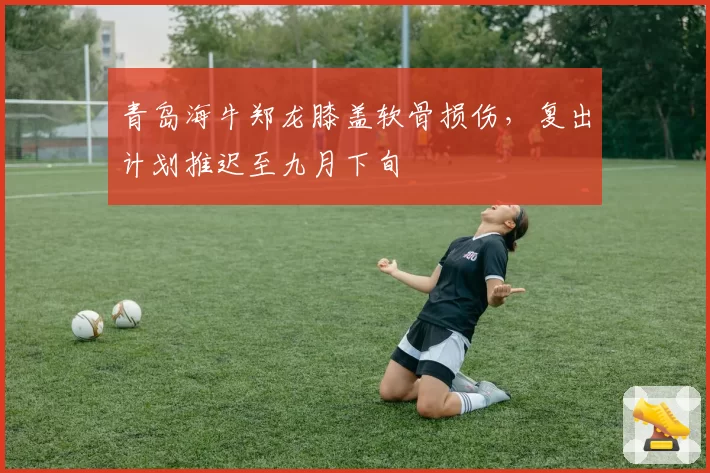 青岛海牛郑龙膝盖软骨损伤,复出计划推迟至九月下旬