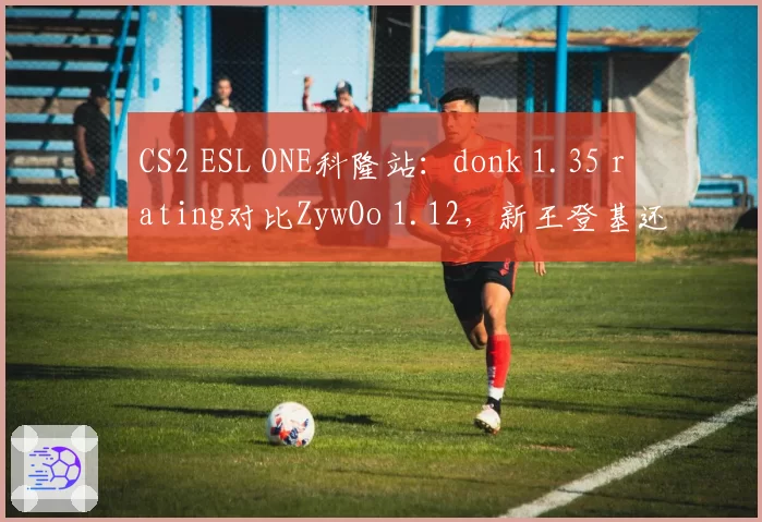 CS2 ESL ONE科隆站：donk 1.35 rating对比ZywOo 1.12，新王登基还是老将坚挺
