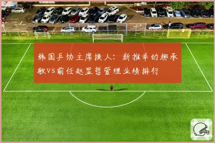韩国乒协主席换人:新推举的柳承敏vs前任赵显哲管理业绩排行
